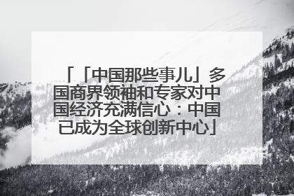 「中国那些事儿」多国商界领袖和专家对中国经济充满信心：中国已成为全球创新中心