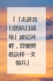「走进昔日的抗日战场」滹沱河畔，曾驰骋着这样一支骑兵