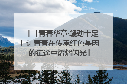 「青春华章·赣劲十足」让青春在传承红色基因的征途中熠熠闪光