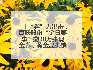“券”力出击，百联股份“金日要事”撒30万张现金券，黄金品类销售翻七倍