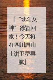 “北斗女神”徐颖回家！今天将在四川眉山主讲卫星导航