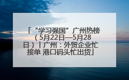 “学习强国”广州热榜（5月22日—5月28日）丨广州：外贸企业忙接单 港口码头忙出货