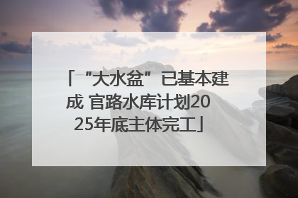 “大水盆”已基本建成 官路水库计划2025年底主体完工