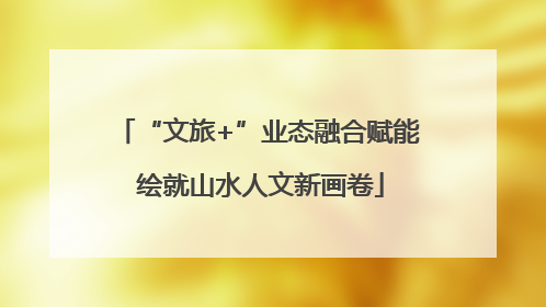 “文旅+”业态融合赋能 绘就山水人文新画卷