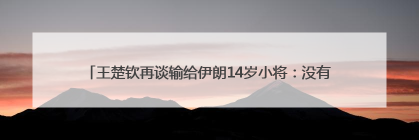 王楚钦再谈输给伊朗14岁小将：没有一场是技术上的输，都是心理上的输