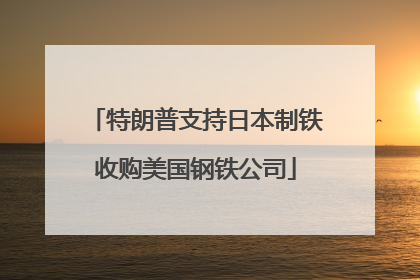 特朗普支持日本制铁收购美国钢铁公司