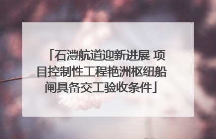 石澧航道迎新进展 项目控制性工程艳洲枢纽船闸具备交工验收条件