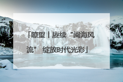 瞭望丨赓续“闽海风流” 绽放时代光彩