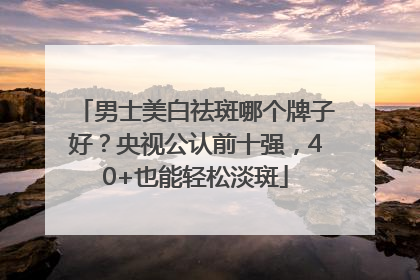 男士美白祛斑哪个牌子好？央视公认前十强，40+也能轻松淡斑