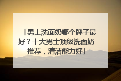 男士洗面奶哪个牌子最好？十大男士顶级洗面奶推荐，清洁能力好