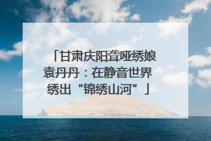 甘肃庆阳聋哑绣娘袁丹丹：在静音世界绣出“锦绣山河”