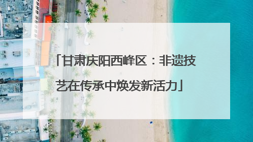 甘肃庆阳西峰区：非遗技艺在传承中焕发新活力