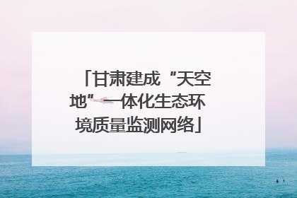 甘肃建成“天空地”一体化生态环境质量监测网络
