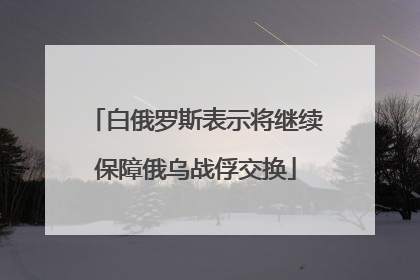 白俄罗斯表示将继续保障俄乌战俘交换