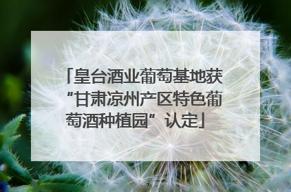皇台酒业葡萄基地获“甘肃凉州产区特色葡萄酒种植园”认定