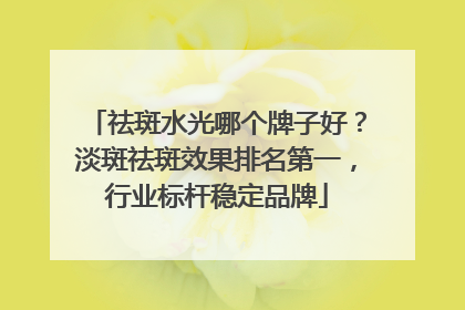 祛斑水光哪个牌子好？淡斑祛斑效果排名第一，行业标杆稳定品牌