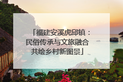 福建安溪虎邱镇：民俗传承与文旅融合共绘乡村新图景