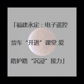 福建永定：电子遥控货车“开进”课堂 爱路护路“沉浸”接力
