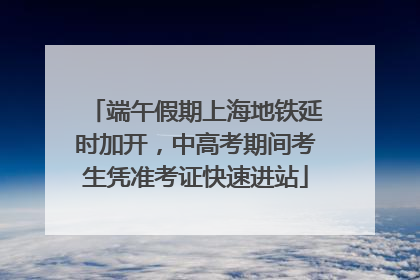 端午假期上海地铁延时加开，中高考期间考生凭准考证快速进站