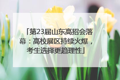 第23届山东高招会落幕：高校展区持续火爆，考生选择更趋理性
