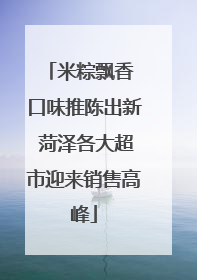 米粽飘香 口味推陈出新 菏泽各大超市迎来销售高峰