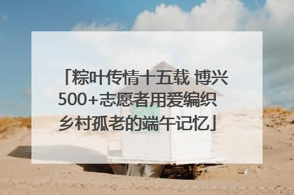 粽叶传情十五载 博兴500+志愿者用爱编织乡村孤老的端午记忆