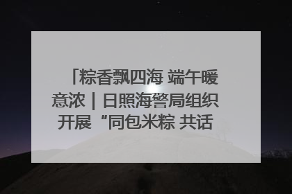粽香飘四海 端午暖意浓｜日照海警局组织开展“同包米粽 共话端午”系列活动