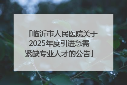 临沂市人民医院关于2025年度引进急需紧缺专业人才的公告