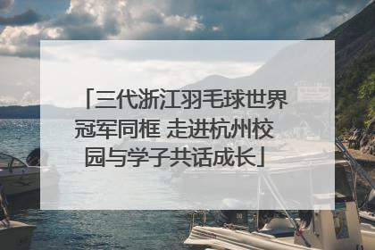 三代浙江羽毛球世界冠军同框 走进杭州校园与学子共话成长