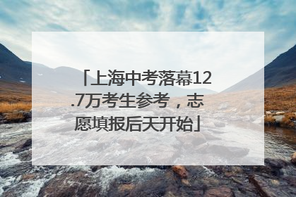 上海中考落幕12.7万考生参考，志愿填报后天开始