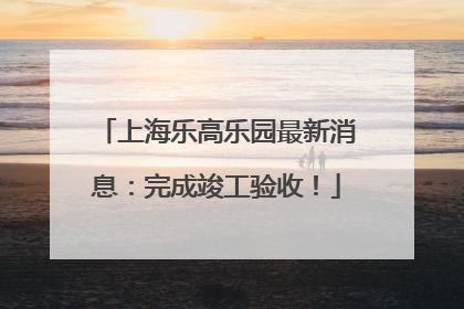 上海乐高乐园最新消息：完成竣工验收！