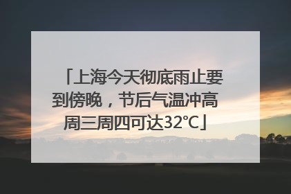 上海今天彻底雨止要到傍晚，节后气温冲高周三周四可达32℃