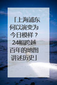 上海浦东何以演变为今日模样？24幅跨越百年的地图讲述历史