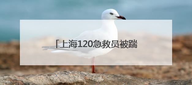上海120急救员被踹断肋骨！苦等半年多，终于等来一句“对不起”