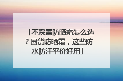 不踩雷防晒霜怎么选？国货防晒霜，这些防水防汗平价好用