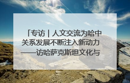 专访｜人文交流为哈中关系发展不断注入新动力——访哈萨克斯坦文化与信息部部长巴拉耶娃
