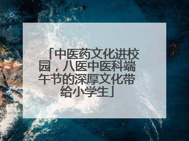 中医药文化进校园，八医中医科端午节的深厚文化带给小学生