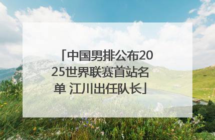 中国男排公布2025世界联赛首站名单 江川出任队长