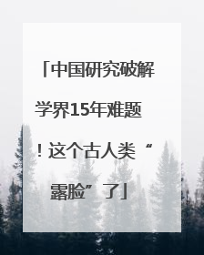 中国研究破解学界15年难题！这个古人类“露脸”了