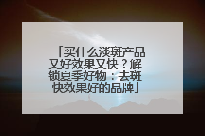 买什么淡斑产品又好效果又快？解锁夏季好物：去斑快效果好的品牌