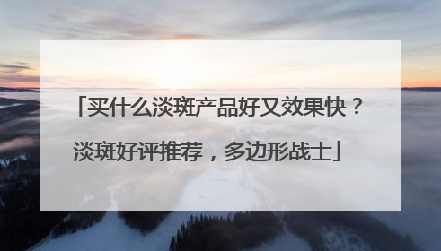 买什么淡斑产品好又效果快？淡斑好评推荐，多边形战士
