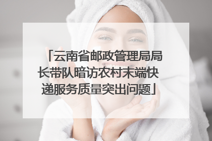 云南省邮政管理局局长带队暗访农村末端快递服务质量突出问题