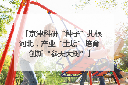京津科研“种子”扎根河北，产业“土壤”培育创新“参天大树”