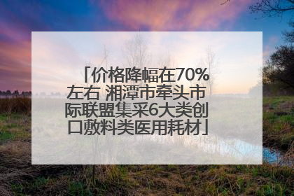 价格降幅在70%左右 湘潭市牵头市际联盟集采6大类创口敷料类医用耗材