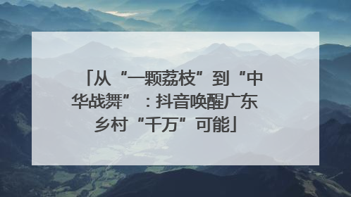 从“一颗荔枝”到“中华战舞”：抖音唤醒广东乡村“千万”可能