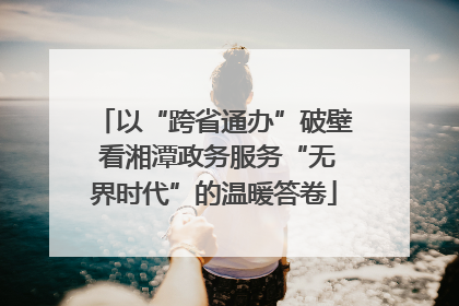 以“跨省通办”破壁 看湘潭政务服务“无界时代”的温暖答卷