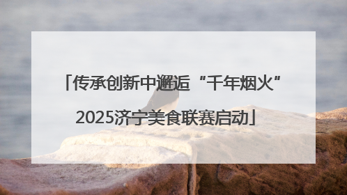 传承创新中邂逅“千年烟火” 2025济宁美食联赛启动