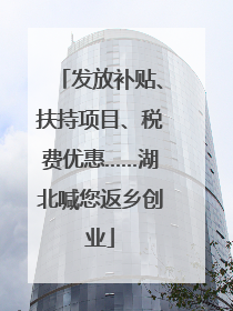 发放补贴、扶持项目、税费优惠……湖北喊您返乡创业