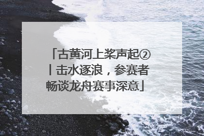 古黄河上桨声起②丨击水逐浪，参赛者畅谈龙舟赛事深意