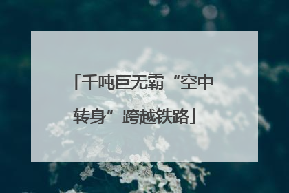 千吨巨无霸“空中转身”跨越铁路